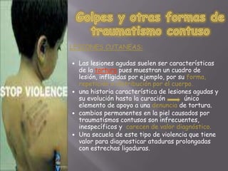  LESIONES CUTANEAS: 
 Las lesiones agudas suelen ser características 
de la tortura pues muestran un cuadro de 
lesión, infligidas por ejemplo, por su forma, 
repetición o distribución por el cuerpo. 
 una historia característica de lesiones agudas y 
su evolución hasta la curación único 
elemento de apoyo a una denuncia de tortura. 
 cambios permanentes en la piel causados por 
traumatismos contusos son infrecuentes, 
inespecíficos y carecen de valor diagnóstico. 
 Una secuela de este tipo de violencia que tiene 
valor para diagnosticar ataduras prolongadas 
con estrechas ligaduras. 
 