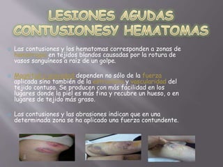  Las contusiones y los hematomas corresponden a zonas de 
hemorragia en tejidos blandos causadas por la rotura de 
vasos sanguíneos a raíz de un golpe. 
 Magnitud y gravedad:dependen no sólo de la fuerza 
aplicada sino también de la estructura y vascularidad del 
tejido contuso. Se producen con más facilidad en los 
lugares donde la piel es más fina y recubre un hueso, o en 
lugares de tejido más graso. 
 Las contusiones y las abrasiones indican que en una 
determinada zona se ha aplicado una fuerza contundente. 
 