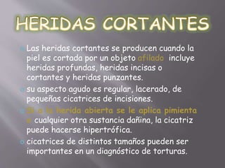  Las heridas cortantes se producen cuando la 
piel es cortada por un objeto afilado incluye 
heridas profundas, heridas incisas o 
cortantes y heridas punzantes. 
 su aspecto agudo es regular, lacerado, de 
pequeñas cicatrices de incisiones. 
 Si a la herida abierta se le aplica pimienta 
o cualquier otra sustancia dañina, la cicatriz 
puede hacerse hipertrófica. 
 cicatrices de distintos tamaños pueden ser 
importantes en un diagnóstico de torturas. 
 