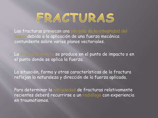  Las fracturas provocan una pérdida de la integridad del 
hueso debido a la aplicación de una fuerza mecánica 
contundente sobre varios planos vectoriales. 
 La fractura directa se produce en el punto de impacto o en 
el punto donde se aplica la fuerza. 
 La situación, forma y otras características de la fractura 
reflejan la naturaleza y dirección de la fuerza aplicada. 
 Para determinar la antigüedad de fracturas relativamente 
recientes deberá recurrirse a un radiólogo con experiencia 
en traumatismos. 
 