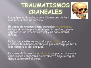  Los golpes en la cabeza constituyen una de las formas 
más frecuentes de tortura. 
 En casos de traumatismos craneales recurrentes, 
incluso si no siempre son de gran intensidad, puede 
esperarse una atrofia cortical y un daño axonal 
difuso. 
 En los traumatismos causados por caídas, pueden 
observarse lesiones cerebrales por contragolpe (en el 
lado opuesto al del choque). 
 En casos de traumatismo directo se pueden observar 
contusiones cerebrales directamente bajo la región 
donde se propinó el golpe. 
 