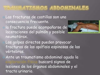  Las fracturas de costillas son una 
consecuencia frecuente. 
 la fractura puede acompañarse de 
laceraciones del pulmón y posible 
neumotórax. 
 Los golpes directos pueden provocar 
fracturas de las apófisis espinosas de las 
vértebras. 
 Ante un traumatismo abdominal agudo la 
exploración física buscará signos de 
lesiones de los órganos abdominales y el 
tracto urinario. 
 