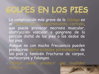  La complicación más grave de la falanga es 
el síndrome de compartimiento cerrado, 
que puede provocar necrosis muscular, 
obstrucción vascular o gangrena de la 
porción distal de los pies o los dedos de 
los pies. 
 Aunque no con mucha frecuencia pueden 
producirse deformidades permanentes de 
los pies y también fracturas de carpos, 
metacarpos y falanges. 
 falanga puede producir una invalidez 
crónica. 
 