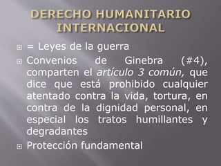  = Leyes de la guerra 
 Convenios de Ginebra (#4), 
comparten el artículo 3 común, que 
dice que está prohibido cualquier 
atentado contra la vida, tortura, en 
contra de la dignidad personal, en 
especial los tratos humillantes y 
degradantes 
 Protección fundamental 
 
