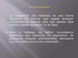  La suspensión del individuo es una forma 
frecuente de tortura que puede producir 
extraordinarios dolores pero que apenas deja 
señales visibles de lesión, si las deja. 
 Pero el hallazgo de déficit neurológicos 
periféricos que señalaría un diagnóstico de 
plexopatía braquial prácticamente demuestra 
que ha habido tortura por suspensión 
 
