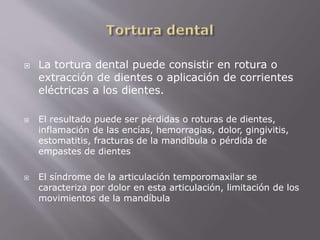  La tortura dental puede consistir en rotura o 
extracción de dientes o aplicación de corrientes 
eléctricas a los dientes. 
 El resultado puede ser pérdidas o roturas de dientes, 
inflamación de las encías, hemorragias, dolor, gingivitis, 
estomatitis, fracturas de la mandíbula o pérdida de 
empastes de dientes 
 El síndrome de la articulación temporomaxilar se 
caracteriza por dolor en esta articulación, limitación de los 
movimientos de la mandíbula 
 