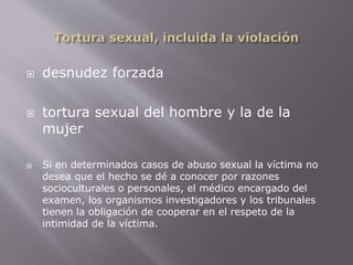  desnudez forzada 
 tortura sexual del hombre y la de la 
mujer 
 Si en determinados casos de abuso sexual la víctima no 
desea que el hecho se dé a conocer por razones 
socioculturales o personales, el médico encargado del 
examen, los organismos investigadores y los tribunales 
tienen la obligación de cooperar en el respeto de la 
intimidad de la víctima. 
 