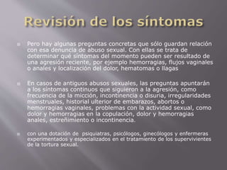  Pero hay algunas preguntas concretas que sólo guardan relación 
con esa denuncia de abuso sexual. Con ellas se trata de 
determinar qué síntomas del momento pueden ser resultado de 
una agresión reciente, por ejemplo hemorragias, flujos vaginales 
o anales y localización del dolor, hematomas o llagas 
 En casos de antiguos abusos sexuales, las preguntas apuntarán 
a los síntomas continuos que siguieron a la agresión, como 
frecuencia de la micción, incontinencia o disuria, irregularidades 
menstruales, historial ulterior de embarazos, abortos o 
hemorragias vaginales, problemas con la actividad sexual, como 
dolor y hemorragias en la copulación, dolor y hemorragias 
anales, estreñimiento o incontinencia. 
 con una dotación de psiquiatras, psicólogos, ginecólogos y enfermeras 
experimentados y especializados en el tratamiento de los supervivientes 
de la tortura sexual. 
 