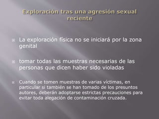  La exploración física no se iniciará por la zona 
genital 
 tomar todas las muestras necesarias de las 
personas que dicen haber sido violadas 
 Cuando se tomen muestras de varias víctimas, en 
particular si también se han tomado de los presuntos 
autores, deberán adoptarse estrictas precauciones para 
evitar toda alegación de contaminación cruzada. 
 