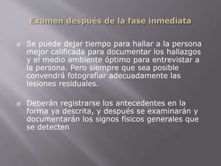 Se puede dejar tiempo para hallar a la persona 
mejor calificada para documentar los hallazgos 
y el medio ambiente óptimo para entrevistar a 
la persona. Pero siempre que sea posible 
convendrá fotografiar adecuadamente las 
lesiones residuales. 
 Deberán registrarse los antecedentes en la 
forma ya descrita, y después se examinarán y 
documentarán los signos físicos generales que 
se detecten 
 