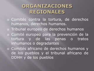  Comités contra la tortura, de derechos 
humanos, derechos humanos. 
 Tribunal europeo de derechos humanos 
 Comité europeo para la prevención de la 
tortura y de las penas o tratos 
inhumanos o degradantes 
 Comités africano de derechos humanos y 
de los pueblos y el tribunal africano de 
DDHH y de los pueblos 
 