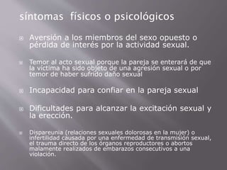 síntomas físicos o psicológicos 
 Aversión a los miembros del sexo opuesto o 
pérdida de interés por la actividad sexual. 
 Temor al acto sexual porque la pareja se enterará de que 
la víctima ha sido objeto de una agresión sexual o por 
temor de haber sufrido daño sexual 
 Incapacidad para confiar en la pareja sexual 
 Dificultades para alcanzar la excitación sexual y 
la erección. 
 Dispareunia (relaciones sexuales dolorosas en la mujer) o 
infertilidad causada por una enfermedad de transmisión sexual, 
el trauma directo de los órganos reproductores o abortos 
malamente realizados de embarazos consecutivos a una 
violación. 
 
