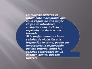 En muchas culturas es 
totalmente inaceptable que 
en la vagina de una mujer 
virgen se introduzca 
cualquier cosa, incluso un 
espéculo, un dedo o una 
torunda. 
Si la mujer muestra claras 
señales de violación a la 
inspección externa, puede ser 
innecesaria la exploración 
pélvica interna. Entre las 
señales observadas en un 
examen genital pueden 
figurar: 
 