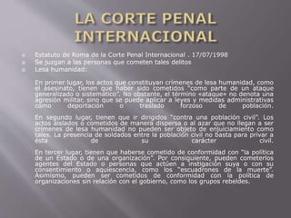  Estatuto de Roma de la Corte Penal Internacional . 17/07/1998 
 Se juzgan a las personas que cometen tales delitos 
 Lesa humanidad: 
En primer lugar, los actos que constituyan crímenes de lesa humanidad, como 
el asesinato, tienen que haber sido cometidos “como parte de un ataque 
generalizado o sistemático”. No obstante, el término «ataque» no denota una 
agresión militar, sino que se puede aplicar a leyes y medidas administrativas 
como deportación o traslado forzoso de población. 
En segundo lugar, tienen que ir dirigidos “contra una población civil”. Los 
actos aislados o cometidos de manera dispersa o al azar que no llegan a ser 
crímenes de lesa humanidad no pueden ser objeto de enjuiciamiento como 
tales. La presencia de soldados entre la población civil no basta para privar a 
ésta de su carácter civil. 
En tercer lugar, tienen que haberse cometido de conformidad con “la política 
de un Estado o de una organización”. Por consiguiente, pueden cometerlos 
agentes del Estado o personas que actúen a instigación suya o con su 
consentimiento o aquiescencia, como los “escuadrones de la muerte”. 
Asimismo, pueden ser cometidos de conformidad con la política de 
organizaciones sin relación con el gobierno, como los grupos rebeldes. 
 