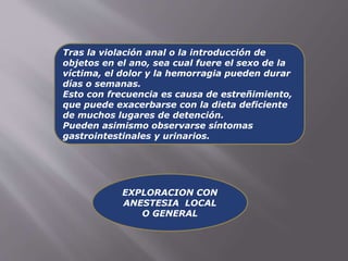 Tras la violación anal o la introducción de 
objetos en el ano, sea cual fuere el sexo de la 
víctima, el dolor y la hemorragia pueden durar 
días o semanas. 
Esto con frecuencia es causa de estreñimiento, 
que puede exacerbarse con la dieta deficiente 
de muchos lugares de detención. 
Pueden asimismo observarse síntomas 
gastrointestinales y urinarios. 
EXPLORACION CON 
ANESTESIA LOCAL 
O GENERAL 
 