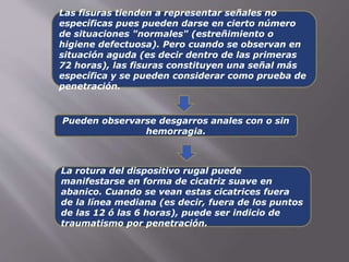 Las fisuras tienden a representar señales no 
específicas pues pueden darse en cierto número 
de situaciones "normales" (estreñimiento o 
higiene defectuosa). Pero cuando se observan en 
situación aguda (es decir dentro de las primeras 
72 horas), las fisuras constituyen una señal más 
específica y se pueden considerar como prueba de 
penetración. 
Pueden observarse desgarros anales con o sin 
hemorragia. 
La rotura del dispositivo rugal puede 
manifestarse en forma de cicatriz suave en 
abanico. Cuando se vean estas cicatrices fuera 
de la línea mediana (es decir, fuera de los puntos 
de las 12 ó las 6 horas), puede ser indicio de 
traumatismo por penetración. 
 