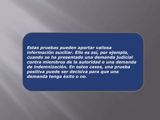 Estas pruebas pueden aportar valiosa 
información auxiliar. Ello es así, por ejemplo, 
cuando se ha presentado una demanda judicial 
contra miembros de la autoridad o una demanda 
de indemnización. En estos casos, una prueba 
positiva puede ser decisiva para que una 
demanda tenga éxito o no. 
 