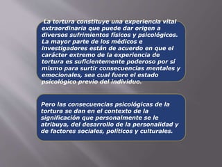 La tortura constituye una experiencia vital 
extraordinaria que puede dar origen a 
diversos sufrimientos físicos y psicológicos. 
La mayor parte de los médicos e 
investigadores están de acuerdo en que el 
carácter extremo de la experiencia de 
tortura es suficientemente poderoso por sí 
mismo para surtir consecuencias mentales y 
emocionales, sea cual fuere el estado 
psicológico previo del individuo. 
Pero las consecuencias psicológicas de la 
tortura se dan en el contexto de la 
significación que personalmente se le 
atribuya, del desarrollo de la personalidad y 
de factores sociales, políticos y culturales. 
 