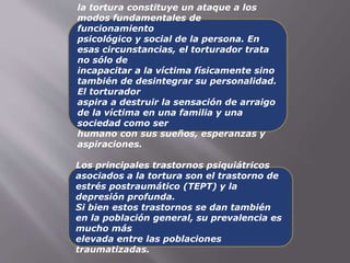 la tortura constituye un ataque a los 
modos fundamentales de 
funcionamiento 
psicológico y social de la persona. En 
esas circunstancias, el torturador trata 
no sólo de 
incapacitar a la víctima físicamente sino 
también de desintegrar su personalidad. 
El torturador 
aspira a destruir la sensación de arraigo 
de la víctima en una familia y una 
sociedad como ser 
humano con sus sueños, esperanzas y 
aspiraciones. 
Los principales trastornos psiquiátricos 
asociados a la tortura son el trastorno de 
estrés postraumático (TEPT) y la 
depresión profunda. 
Si bien estos trastornos se dan también 
en la población general, su prevalencia es 
mucho más 
elevada entre las poblaciones 
traumatizadas. 
 