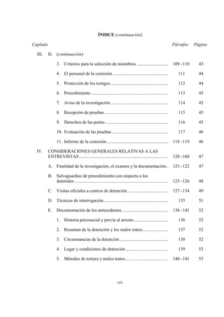 -vi-
ÍNDICE (continuación)
Capítulo Párrafos Página
III. D. (continuación)
3. Criterios para la selección de miembros ............................ 109 -110 43
4. El personal de la comisión ................................................. 111 44
5. Protección de los testigos................................................... 112 44
6. Procedimiento .................................................................... 113 45
7. Aviso de la investigación ................................................... 114 45
8. Recepción de pruebas......................................................... 115 45
9. Derechos de las partes........................................................ 116 45
10. Evaluación de las pruebas .................................................. 117 46
11. Informe de la comisión....................................................... 118 -119 46
IV. CONSIDERACIONES GENERALES RELATIVAS A LAS
ENTREVISTAS............................................................................... 120 -160 47
A. Finalidad de la investigación, el examen y la documentación.. 121 -122 47
B. Salvaguardias de procedimiento con respecto a los
detenidos ................................................................................... 123 -126 48
C. Visitas oficiales a centros de detención .................................... 127 -134 49
D. Técnicas de interrogación......................................................... 135 51
E. Documentación de los antecedentes ......................................... 136 -141 52
1. Historia psicosocial y previa al arresto .............................. 136 52
2. Resumen de la detención y los malos tratos....................... 137 52
3. Circunstancias de la detención........................................... 138 52
4. Lugar y condiciones de detención...................................... 139 53
5. Métodos de tortura y malos tratos...................................... 140 -141 53
 