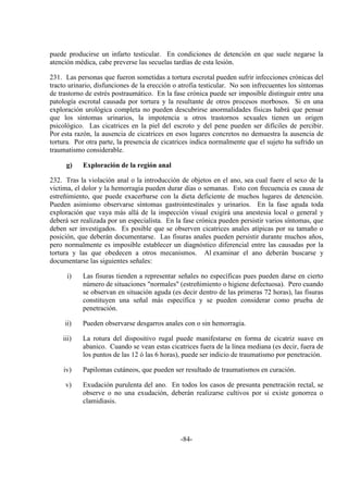 -84-
puede producirse un infarto testicular. En condiciones de detención en que suele negarse la
atención médica, cabe preverse las secuelas tardías de esta lesión.
231. Las personas que fueron sometidas a tortura escrotal pueden sufrir infecciones crónicas del
tracto urinario, disfunciones de la erección o atrofia testicular. No son infrecuentes los síntomas
de trastorno de estrés postraumático. En la fase crónica puede ser imposible distinguir entre una
patología escrotal causada por tortura y la resultante de otros procesos morbosos. Si en una
exploración urológica completa no pueden descubrirse anormalidades físicas habrá que pensar
que los síntomas urinarios, la impotencia u otros trastornos sexuales tienen un origen
psicológico. Las cicatrices en la piel del escroto y del pene pueden ser difíciles de percibir.
Por esta razón, la ausencia de cicatrices en esos lugares concretos no demuestra la ausencia de
tortura. Por otra parte, la presencia de cicatrices indica normalmente que el sujeto ha sufrido un
traumatismo considerable.
g) Exploración de la región anal
232. Tras la violación anal o la introducción de objetos en el ano, sea cual fuere el sexo de la
víctima, el dolor y la hemorragia pueden durar días o semanas. Esto con frecuencia es causa de
estreñimiento, que puede exacerbarse con la dieta deficiente de muchos lugares de detención.
Pueden asimismo observarse síntomas gastrointestinales y urinarios. En la fase aguda toda
exploración que vaya más allá de la inspección visual exigirá una anestesia local o general y
deberá ser realizada por un especialista. En la fase crónica pueden persistir varios síntomas, que
deben ser investigados. Es posible que se observen cicatrices anales atípicas por su tamaño o
posición, que deberán documentarse. Las fisuras anales pueden persistir durante muchos años,
pero normalmente es imposible establecer un diagnóstico diferencial entre las causadas por la
tortura y las que obedecen a otros mecanismos. Al examinar el ano deberán buscarse y
documentarse las siguientes señales:
i) Las fisuras tienden a representar señales no específicas pues pueden darse en cierto
número de situaciones "normales" (estreñimiento o higiene defectuosa). Pero cuando
se observan en situación aguda (es decir dentro de las primeras 72 horas), las fisuras
constituyen una señal más específica y se pueden considerar como prueba de
penetración.
ii) Pueden observarse desgarros anales con o sin hemorragia.
iii) La rotura del dispositivo rugal puede manifestarse en forma de cicatriz suave en
abanico. Cuando se vean estas cicatrices fuera de la línea mediana (es decir, fuera de
los puntos de las 12 ó las 6 horas), puede ser indicio de traumatismo por penetración.
iv) Papilomas cutáneos, que pueden ser resultado de traumatismos en curación.
v) Exudación purulenta del ano. En todos los casos de presunta penetración rectal, se
observe o no una exudación, deberán realizarse cultivos por si existe gonorrea o
clamidiasis.
 