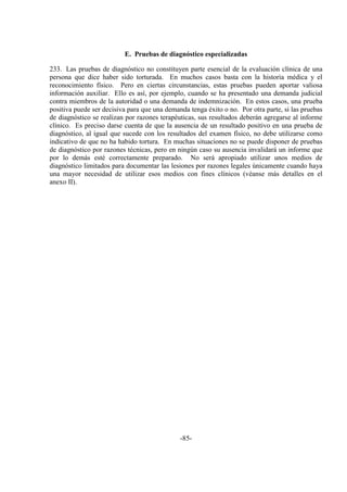-85-
E. Pruebas de diagnóstico especializadas
233. Las pruebas de diagnóstico no constituyen parte esencial de la evaluación clínica de una
persona que dice haber sido torturada. En muchos casos basta con la historia médica y el
reconocimiento físico. Pero en ciertas circunstancias, estas pruebas pueden aportar valiosa
información auxiliar. Ello es así, por ejemplo, cuando se ha presentado una demanda judicial
contra miembros de la autoridad o una demanda de indemnización. En estos casos, una prueba
positiva puede ser decisiva para que una demanda tenga éxito o no. Por otra parte, si las pruebas
de diagnóstico se realizan por razones terapéuticas, sus resultados deberán agregarse al informe
clínico. Es preciso darse cuenta de que la ausencia de un resultado positivo en una prueba de
diagnóstico, al igual que sucede con los resultados del examen físico, no debe utilizarse como
indicativo de que no ha habido tortura. En muchas situaciones no se puede disponer de pruebas
de diagnóstico por razones técnicas, pero en ningún caso su ausencia invalidará un informe que
por lo demás esté correctamente preparado. No será apropiado utilizar unos medios de
diagnóstico limitados para documentar las lesiones por razones legales únicamente cuando haya
una mayor necesidad de utilizar esos medios con fines clínicos (véanse más detalles en el
anexo II).
 