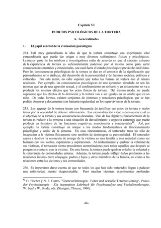 -86-
Capítulo VI
INDICIOS PSICOLÓGICOS DE LA TORTURA
A. Generalidades
1. El papel central de la evaluación psicológica
234. Está muy generalizada la idea de que la tortura constituye una experiencia vital
extraordinaria que puede dar origen a muy diversos sufrimientos físicos y psicológicos.
La mayor parte de los médicos e investigadores están de acuerdo en que el carácter extremo
de la experiencia de tortura es suficientemente poderoso por sí mismo como para surtir
consecuencias mentales y emocionales, sea cual fuere el estado psicológico previo del individuo.
Pero las consecuencias psicológicas de la tortura se dan en el contexto de la significación que
personalmente se le atribuya, del desarrollo de la personalidad y de factores sociales, políticos y
culturales. Por esta razón, no cabe suponer que todas las formas de tortura dan el mismo
resultado. Por ejemplo, las consecuencias psicológicas de una ejecución simulada no son las
mismas que las de una agresión sexual, y el confinamiento en solitario y en aislamiento no va a
producir los mismos efectos que los actos físicos de tortura. Del mismo modo, no puede
suponerse que los efectos de la detención y la tortura van a ser iguales en un adulto que en un
niño. De todas formas, existen conjuntos de síntomas y reacciones psicológicas que se han
podido observar y documentar con bastante regularidad en los supervivientes de la tortura.
235. Los agentes de la tortura tratan con frecuencia de justificar sus actos de tortura y malos
tratos por la necesidad de obtener información. Esa racionalización viene a enmascarar cuál es
el objetivo de la tortura y sus consecuencias deseadas. Uno de los objetivos fundamentales de la
tortura es reducir a la persona a una situación de desvalimiento y angustia extremos que puede
producir un deterioro de las funciones cognitivas, emocionales y conductuales92
. Así, por
ejemplo, la tortura constituye un ataque a los modos fundamentales de funcionamiento
psicológico y social de la persona. En esas circunstancias, el torturador trata no sólo de
incapacitar a la víctima físicamente sino también de desintegrar su personalidad. El torturador
aspira a destruir la sensación de arraigo de la víctima en una familia y una sociedad como ser
humano con sus sueños, esperanzas y aspiraciones. Al deshumanizar y quebrar la voluntad de
sus víctimas, el torturador sienta precedentes aterrorizadores para todos aquellos que después se
pongan en contacto con la víctima. De esta forma, la tortura puede quebrar o dañar la voluntad y
la coherencia de comunidades enteras. Además, la tortura puede infligir daños profundos a las
relaciones íntimas entre cónyuges, padres e hijos y otros miembros de la familia, así como a las
relaciones entre las víctimas y sus comunidades.
236. Es importante darse cuenta de que no todos los que han sido torturados llegan a padecer
una enfermedad mental diagnosticable. Pero muchas víctimas experimentan profundas
92
G. Fischer y N. F. Gurris, "Grenzverletzungen: Folter und sexuelle Traumatisierung", Praxis
der Psychotherapie - Ein integratives Lehrbuch für Psychoanalyse und Verhaltenstherapie,
W. Senf y W. Broda, eds. (Stuttgart, Thieme, 1996).
 