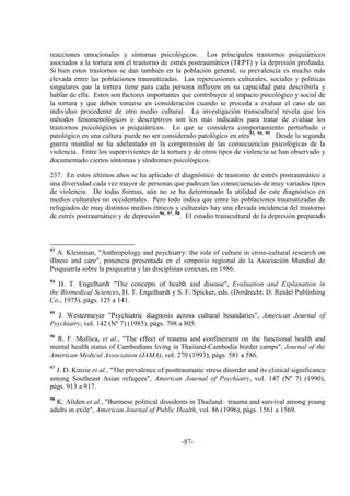 -87-
reacciones emocionales y síntomas psicológicos. Los principales trastornos psiquiátricos
asociados a la tortura son el trastorno de estrés postraumático (TEPT) y la depresión profunda.
Si bien estos trastornos se dan también en la población general, su prevalencia es mucho más
elevada entre las poblaciones traumatizadas. Las repercusiones culturales, sociales y políticas
singulares que la tortura tiene para cada persona influyen en su capacidad para describirla y
hablar de ella. Estos son factores importantes que contribuyen al impacto psicológico y social de
la tortura y que deben tomarse en consideración cuando se proceda a evaluar el caso de un
individuo procedente de otro medio cultural. La investigación transcultural revela que los
métodos fenomenológicos o descriptivos son los más indicados para tratar de evaluar los
trastornos psicológicos o psiquiátricos. Lo que se considera comportamiento perturbado o
patológico en una cultura puede no ser considerado patológico en otra93, 94, 95
. Desde la segunda
guerra mundial se ha adelantado en la comprensión de las consecuencias psicológicas de la
violencia. Entre los supervivientes de la tortura y de otros tipos de violencia se han observado y
documentado ciertos síntomas y síndromes psicológicos.
237. En estos últimos años se ha aplicado el diagnóstico de trastorno de estrés postraumático a
una diversidad cada vez mayor de personas que padecen las consecuencias de muy variados tipos
de violencia. De todas formas, aún no se ha determinado la utilidad de este diagnóstico en
medios culturales no occidentales. Pero todo indica que entre las poblaciones traumatizadas de
refugiados de muy distintos medios étnicos y culturales hay una elevada incidencia del trastorno
de estrés postraumático y de depresión96, 97, 98
. El estudio transcultural de la depresión preparado
93
A. Kleinman, "Anthropology and psychiatry: the role of culture in cross-cultural research on
illness and care", ponencia presentada en el simposio regional de la Asociación Mundial de
Psiquiatría sobre la psiquiatría y las disciplinas conexas, en 1986.
94
H. T. Engelhardt "The concepts of health and disease", Evaluation and Explanation in
the Biomedical Sciences, H. T. Engelhardt y S. F. Spicker, eds. (Dordrecht: D. Reidel Publishing
Co., 1975), págs. 125 a 141.
95
J. Westermeyer "Psychiatric diagnosis across cultural boundaries", American Journal of
Psychiatry, vol. 142 (Nº 7) (1985), págs. 798 a 805.
96
R. F. Mollica, et al., "The effect of trauma and confinement on the functional health and
mental health status of Cambodians living in Thailand-Cambodia border camps", Journal of the
American Medical Association (JAMA), vol. 270 (1993), págs. 581 a 586.
97
J. D. Kinzie et al., "The prevalence of posttraumatic stress disorder and its clinical significance
among Southeast Asian refugees", American Journal of Psychiatry, vol. 147 (Nº 7) (1990),
págs. 913 a 917.
98
K. Allden et al., "Burmese political dissidents in Thailand: trauma and survival among young
adults in exile", American Journal of Public Health, vol. 86 (1996), págs. 1561 a 1569.
 