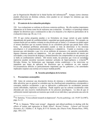 -88-
por la Organización Mundial de la Salud facilita útil información99
. Aunque ciertos síntomas
pueden observarse en distintas culturas, éstos pueden no ser siempre los síntomas que más
preocupan a la persona.
2. El contexto de la evaluación psicológica
238. Las evaluaciones se realizan en diversos contextos políticos. De ello resultan importantes
diferencias en la forma como ha de realizarse una evaluación. El médico o el psicólogo deberá
adaptar las directrices que a continuación se dan a la situación y los objetivos particulares de la
evaluación (véase cap. III, sec. C.2).
239. El que ciertas preguntas puedan o no formularse sin riesgo variará en gran medida
dependiendo del grado de confidencialidad y seguridad que pueda garantizarse. Por ejemplo, un
examen hecho por un médico visitante en una prisión que se limite a 15 minutos no podrá seguir
el mismo derrotero que un examen forense en un consultorio privado que pueda durar varias
horas. Se plantean problemas adicionales cuando se trata de determinar si los síntomas
psicológicos o el comportamiento son patológicos o adaptativos. Cuando se examina a una
persona que está detenida o que vive en un ambiente de amenaza o de opresión considerable,
algunos síntomas pueden ser adaptativos. Así, por ejemplo, una disminución del interés por
actividades y una sensación de despego y distanciamiento son comprensibles en una persona que
se halla en confinamiento solitario. Del mismo modo, las personas que viven en sociedades
represivas pueden encontrar necesario mantener actitudes de hipervigilancia y evitación100
.
De todas formas, las limitaciones que impongan ciertas condiciones a las entrevistas no
impedirán que traten de aplicarse las directrices que se establecen en este manual.
En circunstancias difíciles es particularmente importante que los gobiernos y las autoridades
implicados respeten esas normas en la mayor medida posible.
B. Secuelas psicológicas de la tortura
1. Precauciones aconsejables
240. Antes de comenzar una descripción técnica de síntomas y clasificaciones psiquiátricas,
debe advertirse que en general se considera que las clasificaciones psiquiátricas corresponden a
conceptos médicos occidentales y que su aplicación a poblaciones no occidentales presenta
ciertas dificultades, implícitas o explícitas. Puede argüirse que las culturas occidentales están
afectadas por una excesiva medicalización de los procesos psicológicos. La idea de que el
sufrimiento mental representa un trastorno que reside en un individuo y que presenta una serie de
99
N. Sartorius, "Cross-cultural research on depression", Psycho-pathology, vol. 19 (Nº 2) (1987),
págs. 6 a 11.
100
M. A. Simpson, "What went wrong?: diagnostic and ethical problems in dealing with the
effects of torture and repression in South Africa", Beyond Trauma: Cultural and Societal
Dynamics, R. J. Kleber, C. R. Figley, B. P. R. Gersons, eds. (Nueva York, Plenum Press, 1995),
págs. 188 a 210.
 