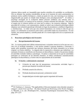 -89-
síntomas típicos puede ser inaceptable para muchos miembros de sociedades no occidentales.
Ello no obstante, hay pruebas considerables de que en el trastorno de estrés postraumático se
producen ciertos cambios biológicos y, desde ese punto de vista, este trastorno es un síndrome
diagnosticable que puede ser tratado tanto biológica como psicológicamente101
. El médico o
psicólogo encargado de la evaluación deberá procurar establecer una relación entre el
sufrimiento mental y el contexto de las creencias y normas culturales del individuo. Ello incluye
el respeto por el contexto político así como por la cultura y las creencias religiosas. Dada la
gravedad de la tortura y sus consecuencias, cuando se realice una evaluación psicológica deberá
adoptarse una actitud de aprendizaje informado en lugar de precipitarse a establecer diagnósticos
y clasificaciones. Lo ideal sería que esta actitud transmitiese a la víctima la idea de que sus
quejas y su sufrimiento se reconocen como reales y previsibles dadas las circunstancias. En este
sentido, una actitud empática y sensible puede dar a la víctima algún alivio de su experiencia de
alienación.
2. Reacciones psicológicas más frecuentes
a) Reexperimentación del trauma
241. La víctima puede tener súbitas rememoraciones o recuerdos intrusivos en los que una vez y
otra vive el incidente traumático, y esto incluso estando la persona despierta y consciente, o
puede sufrir pesadillas recurrentes que incluyen elementos del hecho traumático en su forma
original o en forma simbólica. La angustia ante la exposición a elementos que simbolizan o se
asemejan al trauma se manifiesta con frecuencia en desconfianza y miedo a las personas dotadas
de autoridad, incluidos médicos y psicólogos. En países o situaciones en los que las autoridades
participan en violaciones de los derechos humanos, no deben considerarse sistemáticamente
patológicos la desconfianza y el temor ante los representantes de la autoridad.
b) Evitación y embotamiento emocional
i) Evitación de todo tipo de pensamiento, conversación, actividad, lugar o
persona que despierte recuerdos del trauma;
ii) Profunda constricción afectiva;
iii) Profunda desafectación personal y aislamiento social;
iv) Incapacidad para recordar algún aspecto importante del trauma.
101
M. Friedman y J. Jaranson, "The applicability of the post-traumatic stress disorder concept to
refugees", Amidst Peril and Pain: The Mental Health and Well-being of the World’s Refugees,
A. Marsella, et al., eds. (Washington D.C., American Psychological Association Press, 1994),
págs. 207 a 227.
 