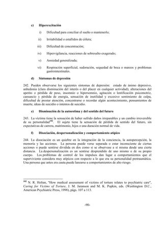 -90-
c) Hiperexcitación
i) Dificultad para conciliar el sueño o mantenerlo;
ii) Irritabilidad o estallidos de cólera;
iii) Dificultad de concentración;
iv) Hipervigilancia, reacciones de sobresalto exagerado;
v) Ansiedad generalizada;
vi) Respiración superficial, sudoración, sequedad de boca o mareos y problemas
gastrointestinales.
d) Síntomas de depresión
242. Pueden observarse los siguientes síntomas de depresión: estado de ánimo depresivo,
anhedonia (clara disminución del interés o del placer en cualquier actividad), alteraciones del
apetito o pérdida de peso, insomnio o hipersomnio, agitación o lentificación psicomotriz,
cansancio y pérdida de energía, sensación de inutilidad y excesivo sentimiento de culpa,
dificultad de prestar atención, concentrarse o recordar algún acontecimiento, pensamientos de
muerte, ideas de suicidio o intentos de suicidio.
e) Disminución de la autoestima y del sentido del futuro
243. La víctima tiene la sensación de haber sufrido daños irreparables y un cambio irreversible
de su personalidad102
. El sujeto tiene la sensación de pérdida de sentido del futuro, sin
expectativas de carrera, matrimonio, hijos o una duración normal de vida.
f) Disociación, despersonalización y comportamiento atípico
244. La disociación es un quiebre en la integración de la conciencia, la autopercepción, la
memoria y las acciones. La persona puede verse separada o estar inconsciente de ciertas
acciones o puede sentirse dividida en dos como si se observase a sí misma desde una cierta
distancia. La despersonalización es un sentirse desprendido de uno mismo o de su propio
cuerpo. Los problemas de control de los impulsos dan lugar a comportamientos que el
superviviente considera muy atípicos con respecto a lo que era su personalidad pretraumática.
Una persona que antes era cauta puede lanzarse a comportamientos de alto riesgo.
102
N. R. Holtan, "How medical assessment of victims of torture relates to psychiatric care",
Caring for Victims of Torture, J. M. Jaranson and M. K. Popkin, eds. (Washington D.C.,
American Psychiatric Press, 1998), págs. 107 a 113.
 