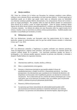 -91-
g) Quejas somáticas
245. Entre las víctimas de la tortura son frecuentes los síntomas somáticos como dolores,
cefaleas u otros síntomas físicos, que pueden o no tener una base objetiva. La única queja que se
manifieste puede ser el dolor, que puede variar tanto en ubicación como en intensidad.
Los síntomas somáticos pueden deberse directamente a las consecuencias físicas de la tortura o
tener un origen psicológico. Por ejemplo, todos los tipos de dolores pueden ser consecuencia
física directa de la tortura o tener un origen psicológico. Entre las quejas somáticas típicas
figuran las de dolor dorsal, dolores musculoesqueléticos y cefaleas, que obedecen con frecuencia
a lesiones craneales. Los dolores de cabeza son muy frecuentes entre los supervivientes de la
tortura y muchas veces se convierten en cefaleas crónicas postraumáticas. También pueden estar
causados o exacerbados por la tensión y el estrés.
h) Disfunciones sexuales
246. Las disfunciones sexuales son frecuentes entre los supervivientes de la tortura, en
particular, aunque no exclusivamente, entre los que han sufrido torturas sexuales o violaciones
(véase cap. V, sec. D.8).
i) Psicosis
247. Las diferencias culturales y lingüísticas se pueden confundir con síntomas psicóticos.
Antes de diagnosticar a alguien como psicótico, será preciso evaluar sus síntomas dentro del
contexto cultural propio de la persona. Las reacciones psicóticas pueden ser breves o
prolongadas, y los síntomas pueden aparecer mientras la persona está detenida y torturada o
después. Pueden hallarse los siguientes síntomas:
i) Delirios.
ii) Alucinaciones auditivas, visuales, táctiles y olfativas.
iii) Ideas y comportamiento extravagantes.
iv) Ilusiones o distorsiones perceptivas que pueden adoptar la forma de
pseudoalucinaciones y estados borderline o francamente psicóticos. Las falsas
percepciones y las alucinaciones que se producen en el momento de dormirse o de
despertarse son frecuentes entre la población general y no denotan la existencia de
una psicosis. No es infrecuente que las víctimas de tortura comuniquen que a veces
oyen gritos, que se les llama por su nombre o que ven sombras, pero sin presentar
señales o síntomas de psicosis plenamente desarrollada.
v) Paranoia y delirios de persecución.
vi) Las personas que tienen antecedentes de enfermedad mental pueden sufrir
una recurrencia de trastornos psicóticos o trastornos del humor con síntomas
psicóticos. Las personas con antecedentes de trastorno bipolar, depresión grave
 