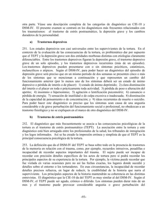 -93-
otra parte. Véase una descripción completa de las categorías de diagnóstico en CIE-10 y
DSM-IV. El presente examen se centrará en los diagnósticos más frecuentes relacionados con
los traumatismos: el trastorno de estrés postraumático, la depresión grave y los cambios
duraderos de la personalidad.
a) Trastornos depresivos
251. Los estados depresivos son casi universales entre los supervivientes de la tortura. En el
contexto de la evaluación de las consecuencias de la tortura, es problemático dar por supuesto
que el TEPT y la depresión grave son dos entidades morbosas distintas con etiologías claramente
diferenciables. Entre los trastornos depresivos figuran la depresión grave, el trastorno depresivo
grave de un solo episodio, y los trastornos depresivos recurrentes (más de un episodio).
Los trastornos depresivos pueden presentarse con o sin síntomas psicóticos, catatónicos,
melancólicos o atípicos. Según el DSM-IV, para poder hacer un diagnóstico del episodio de
depresión grave será preciso que en un mismo período de dos semanas se presenten cinco o más
de los síntomas que se mencionan a continuación y que representen un cambio del
funcionamiento anterior (por lo menos uno de los síntomas deberá ser un estado de ánimo
depresivo o pérdida de interés o de placer): 1) estado de ánimo deprimido; 2) clara disminución
del interés o el placer en toda o prácticamente toda actividad; 3) pérdida de peso o alteración del
apetito; 4) insomnio o hipersomnio; 5) agitación o lentificación psicomotríz; 6) cansancio o
pérdida de energía; 7) sensación de inutilidad o de culpa excesiva o inadecuada; 8) disminución
de la capacidad de pensamiento o de concentración; y 9) ideas recurrentes de muerte o suicidio.
Para poder hacer este diagnóstico es preciso que los síntomas sean causa de una angustia
considerable o de grave perturbación del funcionamiento social o profesional, no obedezcan a un
trastorno fisiológico y no se expliquen en el marco de otro diagnóstico del DSM-IV.
b) Trastorno de estrés postraumático
252. El diagnóstico que más frecuentemente se asocia a las consecuencias psicológicas de la
tortura es el trastorno de estrés postraumático (TEPT). La asociación entre la tortura y este
diagnóstico está bien arraigada entre los profesionales de la salud, los tribunales de inmigración
y los legos informados. Así se ha creado la impresión errónea y simplista de que el TEPT es la
principal consecuencia psicológica de la tortura.
253. La definición que da el DSM-IV del TEPT se basa sobre todo en la presencia de trastornos
de la memoria en relación con el trauma, como, por ejemplo, recuerdos intrusivos, pesadillas e
incapacidad de recordar aspectos importantes del trauma. El sujeto puede ser incapaz de
recordar con precisión detalles específicos de los actos de tortura pero sí podrá recordar los
principales aspectos de su experiencia de la tortura. Por ejemplo, la víctima puede recordar que
fue violada en varias ocasiones pero no así las fechas exactas, los lugares donde sucedió y
detalles sobre el entorno o los torturadores. En esas circunstancias, la incapacidad de recordar
detalles precisos refuerza, en lugar de reducir, la credibilidad de la historia que narra el
superviviente. Los principales aspectos de la historia mantendrán su coherencia en las distintas
entrevistas. El diagnóstico que la CIE-10 da del TEPT es muy similar al del DSM-IV. Según el
DSM-IV, el TEPT puede ser agudo, crónico o diferido. Los síntomas pueden durar más de un
mes y el trastorno puede provocar considerable angustia o grave perturbación del
 