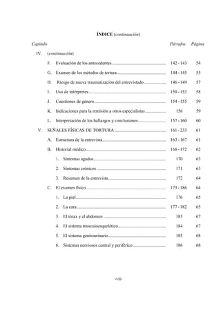 -vii-
ÍNDICE (continuación)
Capítulo Párrafos Página
IV. (continuación)
F. Evaluación de los antecedentes................................................. 142 -143 54
G. Examen de los métodos de tortura............................................ 144 -145 55
H. Riesgo de nueva traumatización del entrevistado.................... 146 -149 57
I. Uso de intérpretes ..................................................................... 150 -153 58
J. Cuestiones de género ................................................................ 154 -155 59
K. Indicaciones para la remisión a otros especialistas................... 156 59
L. Interpretación de los hallazgos y conclusiones......................... 157 -160 60
I V. SEÑALES FÍSICAS DE TORTURA .............................................. 161 - 233 61
A. Estructura de la entrevista......................................................... 163 -167 61
B. Historial médico........................................................................ 168 -172 62
1. Síntomas agudos................................................................. 170 63
2. Síntomas crónicos .............................................................. 171 63
3. Resumen de la entrevista.................................................... 172 64
C. El examen físico........................................................................ 173 -186 64
1. La piel................................................................................. 176 65
2. La cara................................................................................ 177 -182 65
3. El tórax y el abdomen ........................................................ 183 67
4. El sistema musculoesquelético........................................... 184 67
5. El sistema genitourinario.................................................... 185 68
6. Sistemas nerviosos central y periférico.............................. 186 68
 