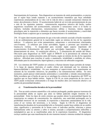 -94-
funcionamiento de la persona. Para diagnosticar un trastorno de estrés postraumático, es preciso
que el sujeto haya estado expuesto a un acontecimiento traumático que haya entrañado
experiencias amenazadoras de su vida o de la vida de otros y causado sensaciones intensas de
temor, desvalimiento u horror. El acontecimiento habrá de ser revivido persistentemente de una
o más de las siguientes maneras: rememoración angustiosa intrusiva del hecho, sueños
angustiosos recurrentes del acontecimiento, actuación o sensaciones como si el hecho se
repitiera, incluidas alucinaciones, rememoraciones súbitas e ilusiones, intensa angustia
psicológica ante la exposición a elementos que hacen recordar el acontecimiento y reactividad
fisiológica frente a aspectos que se asemejan al acontecimiento o lo simbolicen.
254. El sujeto dará muestra persistente de que evita todo estímulo asociado al hecho traumático
o de un embotamiento general de la reactividad, según un mínimo de tres de los siguientes
indicios: 1) esfuerzos por evitar pensamientos, sensaciones o conversaciones relacionados
con el trauma; 2) esfuerzos por evitar actividades, lugares o personas que recuerden el
trauma a la víctima; 3) incapacidad para recordar algún aspecto importante del
acontecimiento; 4) disminución del interés por actividades importantes; 5) desapego o
distanciamiento de otros; 6) constricción afectiva; y 7) disminución del sentido del futuro.
Otra razón para diagnosticar un TEPT según el DSM-IV es la persistencia de síntomas de
excitación que no estaban presentes antes del trauma, según un mínimo de dos de los siguientes
indicios: dificultad para conciliar el sueño o mantenerlo, irritabilidad o estallidos de cólera,
dificultades para la concentración, hipervigilancia y reacciones de sobresalto exagerado.
255. Los síntomas del TEPT pueden ser crónicos o fluctuar durante largos períodos de tiempo.
A lo largo de algunos intervalos el cuadro clínico está dominado por los síntomas de
hiperexcitabilidad e irritabilidad. En esos momentos el superviviente suele experimentar un
aumento de los recuerdos intrusivos, las pesadillas y las rememoraciones súbitas. En otros
momentos, puede parecer relativamente asintomático o constreñido y retraído emocionalmente.
Debe recordarse que el hecho de que no se satisfagan los criterios de diagnóstico del TEPT no
significa que no haya habido tortura. Según la CIE-10, en cierta proporción de los casos el
TEPT puede evolucionar crónicamente a lo largo de muchos años con transición ulterior a un
cambio de personalidad duradero.
c) Transformación duradera de la personalidad
256. Tras un estrés extremo catastrófico o de carácter prolongado, pueden aparecer trastornos de
la personalidad adulta en sujetos que antes no habían padecido ningún trastorno de la
personalidad. Entre los tipos de estrés extremo que pueden alterar la personalidad figuran las
experiencias en campos de concentración, las catástrofes, una cautividad prolongada con la
posibilidad inminente de ser asesinado, la exposición a situaciones amenazadoras de la vida,
como el ser víctima del terrorismo, y la tortura. Según la CIE-10, el diagnóstico de
transformación duradera de la personalidad sólo se formulará cuando haya señales de un cambio
claro, significativo y persistente de la forma como el individuo percibe, relaciona o piensa
habitualmente sobre su entorno y sobre sí mismo, asociado a comportamientos inflexibles y
maladaptativos que no se manifestaban antes de la experiencia traumática. El diagnóstico
excluye cambios que sean manifestación de otro trastorno mental o síntoma residual de cualquier
 