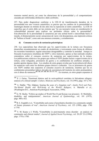 -95-
trastorno mental previo, así como las alteraciones de la personalidad y el comportamiento
causadas por enfermedad, disfunción o daño cerebrales.
257. Para poder diagnosticar conforme a la CIE-10 de transformación duradera de la
personalidad tras una vivencia catastrófica, es preciso que los cambios de la personalidad se
mantengan durante un mínimo de dos años tras la exposición al estrés catastrófico. La CIE-10
especifica que el estrés debe ser tan extremo que "no sea necesario tomar en consideración la
vulnerabilidad personal para explicar sus profundos efectos sobre la personalidad".
Esta alteración de la personalidad se caracteriza por una actitud hostil o desconfiada hacia el
mundo, el distanciamiento social, sensaciones de vacío o de desesperanza, una impresión crónica
de "hallarse al borde", como ante una amenaza constante, y extrañamiento.
d) Consumo excesivo de sustancias psicotrópicas
258. Los especialistas han observado que los supervivientes de la tortura con frecuencia
desarrollan secundariamente un cuadro de alcoholismo y toxicomanía como forma de obliterar
los recuerdos traumáticos, regular emociones desagradables y controlar la ansiedad. Aunque es
frecuente la presencia simultánea del TEPT y otros trastornos, apenas se han realizado estudios
sistemáticos sobre el consumo excesivo de sustancias por supervivientes de la tortura.
Las publicaciones relativas a los grupos que sufren el TEPT pueden incluir a supervivientes de la
tortura, como refugiados, prisioneros de guerra y ex combatientes de conflictos armados, y
pueden aportar algunas ideas. Los estudios de estos grupos revelan que la prevalencia del abuso
de sustancias varía entre los distintos grupos étnicos o culturales. Los ex prisioneros de guerra
con TEPT estaban más expuestos al consumo excesivo de sustancias, mientras que los ex
combatientes presentaban índices elevados de coexistencia del trastorno de estrés postraumático
con el abuso de sustancias105, 106, 107, 108, 109, 110, 111, 112
. En resumen, en otros grupos expuestos al
105
P. J. Farias, "Emotional distress and its socio-political correlates in Salvadoran refugees:
analysis of a clinical sample", Culture, Medicine and Psychiatry, vol. 15 (1991), págs. 167 a 192.
106
A. Dadfar, "The Afghans: bearing the scars of a forgotten war", Amidst Peril and Pain:
The Mental Health and Well-being of the World's Refugees, A. Marsella et al.,
(Washington D.C., American Psychological Association, 1994).
107
G. W. Beebe, "Follow-up studies of World War II and Korean war prisoners: II: Morbidity,
disability, and malajustments", American Journal of Epidemiology, vol. 101 (1975),
págs. 400 a 422.
108
B. E. Engdahl et al., "Comorbidity and course of psychiatric disorders in a community sample
of former prisoners of war", American Journal of Psychiatry, vol. 155 (1998), págs. 1740
a 1745.
109
T. M. Keane y J. Wolfe, "Comorbidity in post-traumatic stress disorder: an analysis of
community and clinical studies", Journal of Applied Social Psychology, vol. 20 (Nº 21) (1990),
págs. 1776 a 1788.
 