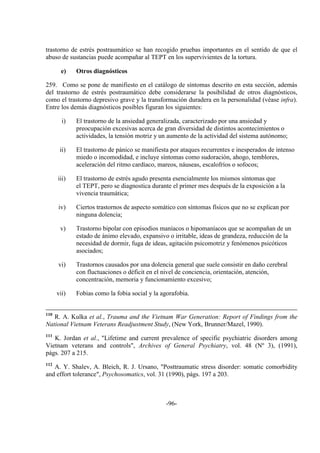-96-
trastorno de estrés postraumático se han recogido pruebas importantes en el sentido de que el
abuso de sustancias puede acompañar al TEPT en los supervivientes de la tortura.
e) Otros diagnósticos
259. Como se pone de manifiesto en el catálogo de síntomas descrito en esta sección, además
del trastorno de estrés postraumático debe considerarse la posibilidad de otros diagnósticos,
como el trastorno depresivo grave y la transformación duradera en la personalidad (véase infra).
Entre los demás diagnósticos posibles figuran los siguientes:
i) El trastorno de la ansiedad generalizada, caracterizado por una ansiedad y
preocupación excesivas acerca de gran diversidad de distintos acontecimientos o
actividades, la tensión motriz y un aumento de la actividad del sistema autónomo;
ii) El trastorno de pánico se manifiesta por ataques recurrentes e inesperados de intenso
miedo o incomodidad, e incluye síntomas como sudoración, ahogo, temblores,
aceleración del ritmo cardíaco, mareos, náuseas, escalofríos o sofocos;
iii) El trastorno de estrés agudo presenta esencialmente los mismos síntomas que
el TEPT, pero se diagnostica durante el primer mes después de la exposición a la
vivencia traumática;
iv) Ciertos trastornos de aspecto somático con síntomas físicos que no se explican por
ninguna dolencia;
v) Trastorno bipolar con episodios maníacos o hipomaníacos que se acompañan de un
estado de ánimo elevado, expansivo o irritable, ideas de grandeza, reducción de la
necesidad de dormir, fuga de ideas, agitación psicomotriz y fenómenos psicóticos
asociados;
vi) Trastornos causados por una dolencia general que suele consistir en daño cerebral
con fluctuaciones o déficit en el nivel de conciencia, orientación, atención,
concentración, memoria y funcionamiento excesivo;
vii) Fobias como la fobia social y la agorafobia.
110
R. A. Kulka et al., Trauma and the Vietnam War Generation: Report of Findings from the
National Vietnam Veterans Readjustment Study, (New York, Brunner/Mazel, 1990).
111
K. Jordan et al., "Lifetime and current prevalence of specific psychiatric disorders among
Vietnam veterans and controls", Archives of General Psychiatry, vol. 48 (Nº 3), (1991),
págs. 207 a 215.
112
A. Y. Shalev, A. Bleich, R. J. Ursano, "Posttraumatic stress disorder: somatic comorbidity
and effort tolerance", Psychosomatics, vol. 31 (1990), págs. 197 a 203.
 