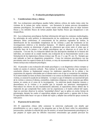 -97-
C. Evaluación psicológica/psiquiátrica
1. Consideraciones éticas y clínicas
260. Las evaluaciones psicológicas pueden hallar indicios críticos de malos tratos entre las
víctimas de la tortura por varias razones: con frecuencia la tortura provoca devastadores
síntomas psicológicos, los métodos de tortura suelen estar diseñados para no dejar lesiones
físicas y los métodos físicos de tortura pueden dejar huellas físicas que desaparecen o son
inespecíficas.
261. Las evaluaciones psicológicas facilitan información útil para los exámenes medicolegales,
las solicitudes de asilo político, la determinación de las condiciones en las que han podido
obtenerse falsas confesiones, el conocimiento de las prácticas regionales de tortura, la
identificación de las necesidades terapéuticas de las víctimas y para dar testimonio en las
investigaciones relativas a los derechos humanos. El objetivo general de toda evaluación
psicológica consiste en determinar el grado de coherencia que existe entre el relato que el
individuo hace de la tortura y las señales psicológicas que se observan en el curso de la
evaluación. Con este fin, la evaluación deberá dar una descripción detallada de la historia del
individuo, un examen de su estado mental, una evaluación de su funcionamiento social y una
formulación de las impresiones clínicas (véanse cap. III, sec. C y cap. IV, sec. E). Siempre que
esté indicado se hará un diagnóstico psiquiátrico. Como los síntomas psicológicos son tan
prevalentes entre los supervivientes de la tortura, es muy de recomendar que toda evaluación de
tortura incluya una evaluación psicológica.
262. Al proceder a una evaluación del estado psicológico y a un diagnóstico clínico siempre se
tendrá en cuenta el contexto cultural. Para realizar la entrevista y formular una impresión y
conclusión clínicas es fundamental conocer los síndromes específicos de la cultura y las
expresiones de angustia vehiculadas por el idioma nativo con el que se comunican los síntomas.
Si el entrevistador no tiene un buen conocimiento o no conoce en absoluto el medio cultural de la
víctima, es esencial la ayuda de un intérprete. Lo mejor es que el intérprete sea nacional del país
de la víctima y conozca el idioma, costumbres, tradiciones religiosas y otras creencias que deben
tenerse en cuenta en el curso de la investigación. La entrevista puede despertar temores y
desconfianza en la víctima y es posible que le recuerde sus anteriores interrogatorios.
Para reducir los efectos de una traumatización adicional, el especialista clínico deberá dar la
impresión de que comprende bien cuáles son las experiencias y el medio cultural del sujeto.
Aquí no conviene observar la estricta "neutralidad clínica" que se aplica en ciertas formas de
psicoterapia, durante las cuales el especialista adopta un papel pasivo y apenas abre la boca.
El especialista debe hacer ver que es aliado del sujeto y adoptar una actitud de apoyo exenta de
todo juicio.
2. El proceso de la entrevista
263. El especialista clínico debe comenzar la entrevista explicando con detalle qué
procedimientos se van a seguir (y las preguntas que se han de hacer sobre los antecedentes
psicosociales, incluidos la relación del caso de tortura y el actual funcionamiento psicológico), lo
que prepara al sujeto para las difíciles reacciones emocionales que pueden provocar las
 