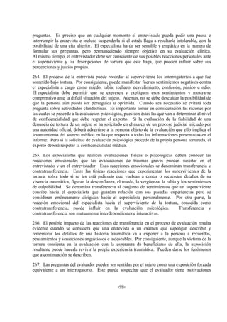 -98-
preguntas. Es preciso que en cualquier momento el entrevistado pueda pedir una pausa e
interrumpir la entrevista e incluso suspenderla si el estrés llega a resultarle intolerable, con la
posibilidad de una cita ulterior. El especialista ha de ser sensible y empático en la manera de
formular sus preguntas, pero permaneciendo siempre objetivo en su evaluación clínica.
Al mismo tiempo, el entrevistador debe ser consciente de sus posibles reacciones personales ante
el superviviente y las descripciones de tortura que éste haga, que pueden influir sobre sus
percepciones y juicios propios.
264. El proceso de la entrevista puede recordar al superviviente los interrogatorios a que fue
sometido bajo tortura. Por consiguiente, puede manifestar fuertes sentimientos negativos contra
el especialista a cargo como miedo, rabia, rechazo, desvalimiento, confusión, pánico u odio.
El especialista debe permitir que se expresen y expliquen esos sentimientos y mostrarse
comprensivo ante la difícil situación del sujeto. Además, no se debe descuidar la posibilidad de
que la persona aún pueda ser perseguida u oprimida. Cuando sea necesario se evitará toda
pregunta sobre actividades clandestinas. Es importante tomar en consideración las razones por
las cuales se procede a la evaluación psicológica, pues son éstas las que van a determinar el nivel
de confidencialidad que debe respetar el experto. Si la evaluación de la fiabilidad de una
denuncia de tortura de un sujeto se ha solicitado en el marco de un proceso judicial iniciado por
una autoridad oficial, deberá advertirse a la persona objeto de la evaluación que ello implica el
levantamiento del secreto médico en lo que respecta a todas las informaciones presentadas en el
informe. Pero si la solicitud de evaluación psicológica procede de la propia persona torturada, el
experto deberá respetar la confidencialidad médica.
265. Los especialistas que realicen evaluaciones físicas o psicológicas deben conocer las
reacciones emocionales que las evaluaciones de traumas graves pueden suscitar en el
entrevistado y en el entrevistador. Esas reacciones emocionales se denominan transferencia y
contratransferencia. Entre las típicas reacciones que experimentan los supervivientes de la
tortura, sobre todo si se les está pidiendo que vuelvan a contar o recuerden detalles de su
vivencia traumática, figuran la desconfianza, el miedo, la vergüenza, la rabia y los sentimientos
de culpabilidad. Se denomina transferencia al conjunto de sentimientos que un superviviente
concibe hacia el especialista que guardan relación con sus pasadas experiencias pero se
consideran erróneamente dirigidas hacia el especialista personalmente. Por otra parte, la
reacción emocional del especialista hacia el superviviente de la tortura, conocida como
contratransferencia, puede influir en la evaluación psicológica. Transferencia y
contratransferencia son mutuamente interdependientes e interactivas.
266. El posible impacto de las reacciones de transferencia en el proceso de evaluación resulta
evidente cuando se considera que una entrevista o un examen que supongan describir y
rememorar los detalles de una historia traumática va a exponer a la persona a recuerdos,
pensamientos y sensaciones angustiosos e indeseables. Por consiguiente, aunque la víctima de la
tortura consienta en la evaluación con la esperanza de beneficiarse de ella, la exposición
resultante puede hacerla revivir la propia experiencia traumática. Pueden darse los fenómenos
que a continuación se describen.
267. Las preguntas del evaluador pueden ser sentidas por el sujeto como una exposición forzada
equivalente a un interrogatorio. Éste puede sospechar que el evaluador tiene motivaciones
 