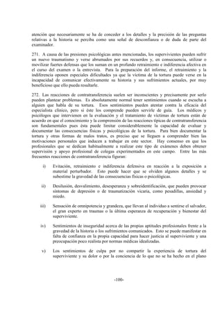 -100-
atención que necesariamente se ha de conceder a los detalles y la precisión de las preguntas
relativas a la historia se perciba como una señal de desconfianza o de duda de parte del
examinador.
271. A causa de las presiones psicológicas antes mencionadas, los supervivientes pueden sufrir
un nuevo traumatismo y verse abrumados por sus recuerdos y, en consecuencia, utilizar o
movilizar fuertes defensas que los suman en un profundo retraimiento e indiferencia afectiva en
el curso del examen o la entrevista. Para la preparación del informe, el retraimiento y la
indiferencia oponen especiales dificultades ya que la víctima de la tortura puede verse en la
incapacidad de comunicar efectivamente su historia y sus sufrimientos actuales, por muy
beneficioso que ello pueda resultarle.
272. Las reacciones de contratransferencia suelen ser inconscientes y precisamente por serlo
pueden plantear problemas. Es absolutamente normal tener sentimientos cuando se escucha a
alguien que habla de su tortura. Esos sentimientos pueden atentar contra la eficacia del
especialista clínico, pero si éste los comprende pueden servirle de guía. Los médicos y
psicólogos que intervienen en la evaluación y el tratamiento de víctimas de tortura están de
acuerdo en que el conocimiento y la comprensión de las reacciones típicas de contratransferencia
son fundamentales pues ésta puede limitar considerablemente la capacidad de evaluar y
documentar las consecuencias físicas y psicológicas de la tortura. Para bien documentar la
tortura y otras formas de malos tratos, es preciso que se lleguen a comprender bien las
motivaciones personales que inducen a trabajar en este sector. Hay consenso en que los
profesionales que se dedican habitualmente a realizar este tipo de exámenes deben obtener
supervisión y apoyo profesional de colegas experimentados en este campo. Entre las más
frecuentes reacciones de contratransferencia figuran:
i) Evitación, retraimiento e indiferencia defensiva en reacción a la exposición a
material perturbador. Esto puede hacer que se olviden algunos detalles y se
subestime la gravedad de las consecuencias físicas o psicológicas.
ii) Desilusión, desvalimiento, desesperanza y sobreidentificación, que pueden provocar
síntomas de depresión o de traumatización vicaria, como pesadillas, ansiedad y
miedo.
iii) Sensación de omnipotencia y grandeza, que llevan al individuo a sentirse el salvador,
el gran experto en traumas o la última esperanza de recuperación y bienestar del
superviviente.
iv) Sentimientos de inseguridad acerca de las propias aptitudes profesionales frente a la
gravedad de la historia o los sufrimientos comunicados. Esto se puede manifestar en
falta de confianza en la propia capacidad para hacer justicia al superviviente y una
preocupación poco realista por normas médicas idealizadas.
v) Los sentimientos de culpa por no compartir la experiencia de tortura del
superviviente y su dolor o por la conciencia de lo que no se ha hecho en el plano
 