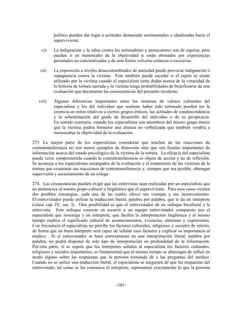 -101-
político pueden dar lugar a actitudes demasiado sentimentales o idealizadas hacia el
superviviente.
vi) La indignación y la rabia contra los torturadores y persecutores son de esperar, pero
pueden ir en menoscabo de la objetividad si están abonados por experiencias
personales no concientizadas y de esta forma volverse crónicas o excesivas.
vii) La exposición a niveles desacostumbrados de ansiedad puede provocar indignación o
repugnancia contra la víctima. Esto también puede suceder si el sujeto se siente
utilizado por la víctima cuando el especialista tiene dudas acerca de la veracidad de
la historia de tortura narrada y la víctima tenga probabilidades de beneficiarse de una
evaluación que documenta las consecuencias del presunto incidente.
viii) Algunas diferencias importantes entre los sistemas de valores culturales del
especialista y los del individuo que sostiene haber sido torturado pueden ser la
creencia en mitos relativos a ciertos grupos étnicos, las actitudes de condescendencia
y la subestimación del grado de desarrollo del individuo o de su perspicacia.
En sentido contrario, cuando los especialistas son miembros del mismo grupo étnico
que la víctima podría formarse una alianza no verbalizada que también vendría a
menoscabar la objetividad de la evaluación.
273. La mayor parte de los especialistas consideran que muchas de las reacciones de
contratransferencia no son meros ejemplos de distorsión sino que son fuentes importantes de
información acerca del estado psicológico de la víctima de la tortura. La eficacia del especialista
puede verse comprometida cuando la contratransferencia es objeto de acción y no de reflexión.
Se aconseja a los especialistas encargados de la evaluación y el tratamiento de las víctimas de la
tortura que examinen sus reacciones de contratransferencia y, siempre que sea posible, obtengan
supervisión y asesoramiento de un colega.
274. Las circunstancias pueden exigir que las entrevistas sean realizadas por un especialista que
no pertenezca al mismo grupo cultural o lingüístico que el superviviente. Para esos casos existen
dos posibles estrategias, cada una de las cuales ofrece sus ventajas y sus inconvenientes.
El entrevistador puede utilizar la traducción literal, palabra por palabra, que le da un intérprete
(véase cap. IV, sec. I). Otra posibilidad es que el entrevistador dé un enfoque bicultural a la
entrevista. Este enfoque consiste en recurrir a un equipo entrevistador compuesto por el
especialista que investiga y un intérprete, que facilita la interpretación lingüística y al mismo
tiempo explica el significado cultural de acontecimientos, vivencias, síntomas y expresiones.
Con frecuencia el especialista no percibe los factores culturales, religiosos y sociales de interés,
de forma que un buen intérprete será capaz de señalar esos factores y explicar su importancia al
médico. Si el entrevistador se basa estrictamente en una interpretación literal, palabra por
palabra, no podrá disponer de este tipo de interpretación en profundidad de la información.
Por otra parte, si se espera que los intérpretes señalen al especialista los factores culturales,
religiosos y sociales importantes, es fundamental que al mismo tiempo se abstengan de influir en
modo alguno sobre las respuestas que la persona torturada dé a las preguntas del médico.
Cuando no se utilice una traducción literal, el especialista se asegurará de que las respuestas del
entrevistado, tal como se las comunica el intérprete, representan exactamente lo que la persona
 