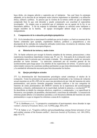 -102-
haya dicho, sin ninguna adición o supresión por el intérprete. Sea cual fuere la estrategia
adoptada, en la elección de un intérprete serán criterios importantes su identidad y su afiliación
étnica, cultural y política. Es preciso que la víctima de la tortura confíe en que el intérprete
comprende bien lo que está diciendo y puede comunicarlo con exactitud al especialista
investigador. En ningún caso se permitirá que el intérprete sea un agente de la ley ni un
funcionario público. A fin de respetar la intimidad, tampoco se utilizará como intérprete a
ningún miembro de la familia. El equipo investigador deberá elegir a un intérprete
independiente.
3. Componentes de la evaluación psicológica/psiquiátrica
275. En la introducción se mencionará la entidad que envía al sujeto y se hará un resumen de las
fuentes colaterales (por ejemplo, expedientes médicos, jurídicos y psiquiátricos) y una
descripción de los métodos de evaluación utilizados (entrevistas, inventarios de síntomas, listas
de comprobación y pruebas neuropsicológicas).
a) Historia de las tortura y malos tratos
276. Se harán esfuerzos por recoger la historia completa de las torturas, persecuciones y otras
experiencias traumáticas importantes (véanse cap. IV, sec. E). Esta parte de la evaluación suele
ser agotadora para la persona que está siendo evaluada. Por consiguiente, puede ser necesario
proceder en varias sesiones. La entrevista comenzará por un resumen general de los
acontecimientos para luego pasar a los detalles de las experiencias de tortura. Es preciso que el
entrevistador conozca las cuestiones jurídicas pertinentes ya que éstas determinarán la naturaleza
y la cantidad de información necesaria para bien documentar los hechos.
b) Quejas psicológicas actuales
277. La determinación del funcionamiento psicológico actual constituye el núcleo de la
evaluación. Como los prisioneros de guerra gravemente brutalizados y las víctimas de violación
sexual muestran en un 80 a 90% de los casos una prevalencia de por vida del trastorno de estrés
postraumático, será preciso formular preguntas concretas relativas a las tres categorías de
trastorno de estrés postraumático del DSM-IV (retorno de la experiencia del acontecimiento
traumático, evitación, embotamiento de la reactividad, incluida la amnesia, y excitación)113, 114
.
Se describirán en detalle los síntomas afectivos, cognitivos y conductuales, y se especificará la
frecuencia, con ejemplos, de pesadillas, alucinaciones y reacciones de sobresalto. La ausencia de
síntomas puede deberse a la naturaleza episódica y con frecuencia diferida del trastorno de estrés
postraumático o a que se nieguen los síntomas a causa de la vergüenza.
113
B. O. Rothbaum et al., "A prospective examination of post-traumatic stress disorder in rape
victims", Journal of Traumatic Stress, vol. 5 (1992), págs. 455 a 475.
114
P. B. Sutker et al., "Cognitive deficits and psychopathology among former prisoners of war
and combat veterans of the Korean conflict", American Journal of Psychiatry, vol. 148 (1991),
págs. 62 a 72.
 