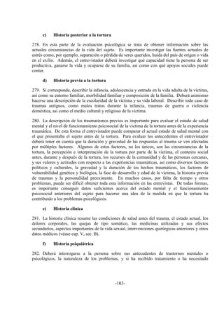 -103-
c) Historia posterior a la tortura
278. En esta parte de la evaluación psicológica se trata de obtener información sobre las
actuales circunstancias de la vida del sujeto. Es importante investigar las fuentes actuales de
estrés como, por ejemplo, separación o pérdida de seres queridos, huida del país de origen o vida
en el exilio. Además, el entrevistador deberá investigar qué capacidad tiene la persona de ser
productiva, ganarse la vida y ocuparse de su familia, así como con qué apoyos sociales puede
contar.
d) Historia previa a la tortura
279. Si corresponde, describir la infancia, adolescencia y entrada en la vida adulta de la víctima,
así como su entorno familiar, morbilidad familiar y composición de la familia. Deberá asimismo
hacerse una descripción de la escolaridad de la víctima y su vida laboral. Describir todo caso de
traumas antiguos, como malos tratos durante la infancia, traumas de guerra o violencia
doméstica, así como el medio cultural y religioso de la víctima.
280. La descripción de los traumatismos previos es importante para evaluar el estado de salud
mental y el nivel de funcionamiento psicosocial de la víctima de la tortura antes de la experiencia
traumática. De esta forma el entrevistador puede comparar el actual estado de salud mental con
el que presentaba el sujeto antes de la tortura. Para evaluar los antecedentes el entrevistador
deberá tener en cuenta que la duración y gravedad de las respuestas al trauma se ven afectadas
por múltiples factores. Algunos de estos factores, no los únicos, son las circunstancias de la
tortura, la percepción e interpretación de la tortura por parte de la víctima, el contexto social
antes, durante y después de la tortura, los recursos de la comunidad y de las personas cercanas,
y sus valores y actitudes con respecto a las experiencias traumáticas, así como diversos factores
políticos y culturales, la gravedad y la duración de los hechos traumáticos, los factores de
vulnerabilidad genética y biológica, la fase de desarrollo y edad de la víctima, la historia previa
de traumas y la personalidad preexistente. En muchos casos, por falta de tiempo y otros
problemas, puede ser difícil obtener toda esta información en las entrevistas. De todas formas,
es importante conseguir datos suficientes acerca del estado mental y el funcionamiento
psicosocial anteriores del sujeto para hacerse una idea de la medida en que la tortura ha
contribuido a los problemas psicológicos.
e) Historia clínica
281. La historia clínica resume las condiciones de salud antes del trauma, el estado actual, los
dolores corporales, las quejas de tipo somático, las medicinas utilizadas y sus efectos
secundarios, aspectos importantes de la vida sexual, intervenciones quirúrgicas anteriores y otros
datos médicos (véase cap. V, sec. B).
f) Historia psiquiátrica
282. Deberá interrogarse a la persona sobre sus antecedentes de trastornos mentales o
psicológicos, la naturaleza de los problemas, y si ha recibido tratamiento o ha necesitado
 