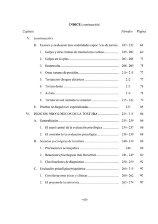 -viii-
ÍNDICE (continuación)
Capítulo Párrafos Página
V. (continuación)
D. Examen y evaluación tras modalidades específicas de tortura. 187 -232 68
1. Golpes y otras formas de traumatismo contuso ................. 189 -202 69
2. Golpes en los pies............................................................... 203 -205 73
3. Suspensión.......................................................................... 206 -209 75
4. Otras torturas de posición................................................... 210 -211 77
5. Tortura por choques eléctricos........................................... 212 77
6. Tortura dental..................................................................... 213 78
7. Asfixia................................................................................ 214 78
8. Tortura sexual, incluida la violación.................................. 215 -232 79
E. Pruebas de diagnóstico especializadas...................................... 233 85
VI. INDICIOS PSICOLÓGICOS DE LA TORTURA .......................... 234 - 315 86
A. Generalidades............................................................................ 234 -239 86
1. El papel central de la evaluación psicológica .................... 234 -237 86
2. El contexto de la evaluación psicológica ........................... 238 -239 88
B. Secuelas psicológicas de la tortura ........................................... 240 -259 88
1. Precauciones aconsejables ................................................. 240 88
2. Reacciones psicológicas más frecuentes............................ 241 -249 89
3. Clasificaciones de diagnóstico........................................... 250 -259 92
C. Evaluación psicológica/psiquiátrica ......................................... 260 -315 97
1. Consideraciones éticas y clínicas....................................... 260 -262 97
2. El proceso de la entrevista.................................................. 263 -274 97
 