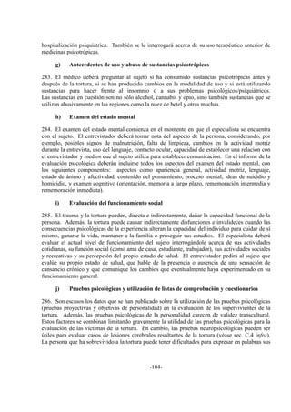 -104-
hospitalización psiquiátrica. También se le interrogará acerca de su uso terapéutico anterior de
medicinas psicotrópicas.
g) Antecedentes de uso y abuso de sustancias psicotrópicas
283. El médico deberá preguntar al sujeto si ha consumido sustancias psicotrópicas antes y
después de la tortura, si se han producido cambios en la modalidad de uso y si está utilizando
sustancias para hacer frente al insomnio o a sus problemas psicológicos/psiquiátricos.
Las sustancias en cuestión son no sólo alcohol, cannabis y opio, sino también sustancias que se
utilizan abusivamente en las regiones como la nuez de betel y otras muchas.
h) Examen del estado mental
284. El examen del estado mental comienza en el momento en que el especialista se encuentra
con el sujeto. El entrevistador deberá tomar nota del aspecto de la persona, considerando, por
ejemplo, posibles signos de malnutrición, falta de limpieza, cambios en la actividad motriz
durante la entrevista, uso del lenguaje, contacto ocular, capacidad de establecer una relación con
el entrevistador y medios que el sujeto utiliza para establecer comunicación. En el informe de la
evaluación psicológica deberán incluirse todos los aspectos del examen del estado mental, con
los siguientes componentes: aspectos como apariencia general, actividad motriz, lenguaje,
estado de ánimo y afectividad, contenido del pensamiento, proceso mental, ideas de suicidio y
homicidio, y examen cognitivo (orientación, memoria a largo plazo, rememoración intermedia y
rememoración inmediata).
i) Evaluación del funcionamiento social
285. El trauma y la tortura pueden, directa e indirectamente, dañar la capacidad funcional de la
persona. Además, la tortura puede causar indirectamente disfunciones e invalideces cuando las
consecuencias psicológicas de la experiencia alteran la capacidad del individuo para cuidar de sí
mismo, ganarse la vida, mantener a la familia o proseguir sus estudios. El especialista deberá
evaluar el actual nivel de funcionamiento del sujeto interrogándole acerca de sus actividades
cotidianas, su función social (como ama de casa, estudiante, trabajador), sus actividades sociales
y recreativas y su percepción del propio estado de salud. El entrevistador pedirá al sujeto que
evalúe su propio estado de salud, que hable de la presencia o ausencia de una sensación de
cansancio crónico y que comunique los cambios que eventualmente haya experimentado en su
funcionamiento general.
j) Pruebas psicológicas y utilización de listas de comprobación y cuestionarios
286. Son escasos los datos que se han publicado sobre la utilización de las pruebas psicológicas
(pruebas proyectivas y objetivas de personalidad) en la evaluación de los supervivientes de la
tortura. Además, las pruebas psicológicas de la personalidad carecen de validez transcultural.
Estos factores se combinan limitando gravemente la utilidad de las pruebas psicológicas para la
evaluación de las víctimas de la tortura. En cambio, las pruebas neuropsicológicas pueden ser
útiles para evaluar casos de lesiones cerebrales resultantes de la tortura (véase sec. C.4 infra).
La persona que ha sobrevivido a la tortura puede tener dificultades para expresar en palabras sus
 