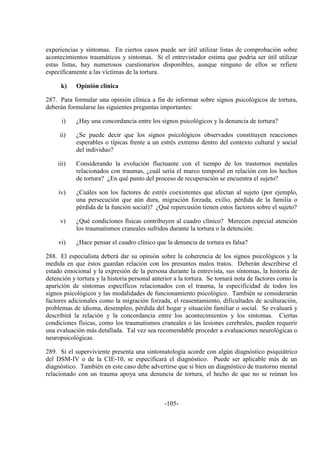 -105-
experiencias y síntomas. En ciertos casos puede ser útil utilizar listas de comprobación sobre
acontecimientos traumáticos y síntomas. Si el entrevistador estima que podría ser útil utilizar
estas listas, hay numerosos cuestionarios disponibles, aunque ninguno de ellos se refiere
específicamente a las víctimas de la tortura.
k) Opinión clínica
287. Para formular una opinión clínica a fin de informar sobre signos psicológicos de tortura,
deberán formularse las siguientes preguntas importantes:
i) ¿Hay una concordancia entre los signos psicológicos y la denuncia de tortura?
ii) ¿Se puede decir que los signos psicológicos observados constituyen reacciones
esperables o típicas frente a un estrés extremo dentro del contexto cultural y social
del individuo?
iii) Considerando la evolución fluctuante con el tiempo de los trastornos mentales
relacionados con traumas, ¿cuál sería el marco temporal en relación con los hechos
de tortura? ¿En qué punto del proceso de recuperación se encuentra el sujeto?
iv) ¿Cuáles son los factores de estrés coexistentes que afectan al sujeto (por ejemplo,
una persecución que aún dura, migración forzada, exilio, pérdida de la familia o
pérdida de la función social)? ¿Qué repercusión tienen estos factores sobre el sujeto?
v) ¿Qué condiciones físicas contribuyen al cuadro clínico? Merecen especial atención
los traumatismos craneales sufridos durante la tortura o la detención.
vi) ¿Hace pensar el cuadro clínico que la denuncia de tortura es falsa?
288. El especialista deberá dar su opinión sobre la coherencia de los signos psicológicos y la
medida en que éstos guardan relación con los presuntos malos tratos. Deberán describirse el
estado emocional y la expresión de la persona durante la entrevista, sus síntomas, la historia de
detención y tortura y la historia personal anterior a la tortura. Se tomará nota de factores como la
aparición de síntomas específicos relacionados con el trauma, la especificidad de todos los
signos psicológicos y las modalidades de funcionamiento psicológico. También se considerarán
factores adicionales como la migración forzada, el reasentamiento, dificultades de aculturación,
problemas de idioma, desempleo, pérdida del hogar y situación familiar o social. Se evaluará y
describirá la relación y la concordancia entre los acontecimientos y los síntomas. Ciertas
condiciones físicas, como los traumatismos craneales o las lesiones cerebrales, pueden requerir
una evaluación más detallada. Tal vez sea recomendable proceder a evaluaciones neurológicas o
neuropsicológicas.
289. Si el superviviente presenta una sintomatología acorde con algún diagnóstico psiquiátrico
del DSM-IV o de la CIE-10, se especificará el diagnóstico. Puede ser aplicable más de un
diagnóstico. También en este caso debe advertirse que si bien un diagnóstico de trastorno mental
relacionado con un trauma apoya una denuncia de tortura, el hecho de que no se reúnan los
 