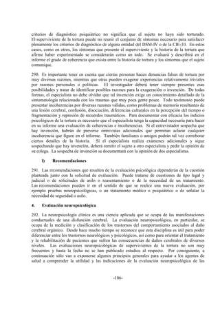 -106-
criterios de diagnóstico psiquiátrico no significa que el sujeto no haya sido torturado.
El superviviente de la tortura puede no reunir el conjunto de síntomas necesario para satisfacer
plenamente los criterios de diagnóstico de alguna entidad del DSM-IV o de la CIE-10. En estos
casos, como en otros, los síntomas que presente el superviviente y la historia de la tortura que
afirme haber experimentado se considerarán como un todo. Se evaluará y describirá en el
informe el grado de coherencia que exista entre la historia de tortura y los síntomas que el sujeto
comunique.
290. Es importante tener en cuenta que ciertas personas hacen denuncias falsas de tortura por
muy diversas razones, mientras que otras pueden exagerar experiencias relativamente triviales
por razones personales o políticas. El investigador deberá tener siempre presentes esas
posibilidades y tratar de identificar posibles razones para la exageración o invención. De todas
formas, el especialista no debe olvidar que tal invención exige un conocimiento detallado de la
sintomatología relacionada con los traumas que muy poca gente posee. Todo testimonio puede
presentar incoherencias por diversas razones válidas, como problemas de memoria resultantes de
una lesión cerebral, confusión, disociación, diferencias culturales en la percepción del tiempo o
fragmentación y represión de recuerdos traumáticos. Para documentar con eficacia los indicios
psicológicos de la tortura es necesario que el especialista tenga la capacidad necesaria para hacer
en su informe una evaluación de coherencias e incoherencias. Si el entrevistador sospecha que
hay invención, habrán de preverse entrevistas adicionales que permitan aclarar cualquier
incoherencia que figure en el informe. También familiares o amigos podrán tal vez corroborar
ciertos detalles de la historia. Si el especialista realiza exámenes adicionales y sigue
sospechando que hay invención, deberá remitir el sujeto a otro especialista y pedir la opinión de
su colega. La sospecha de invención se documentará con la opinión de dos especialistas.
l) Recomendaciones
291. Las recomendaciones que resulten de la evaluación psicológica dependerán de la cuestión
planteada junto con la solicitud de evaluación. Puede tratarse de cuestiones de tipo legal y
judicial o de solicitudes de asilo o reasentamiento o de la necesidad de un tratamiento.
Las recomendaciones pueden ir en el sentido de que se realice una nueva evaluación, por
ejemplo pruebas neuropsicológicas, o un tratamiento médico o psiquiátrico o de señalar la
necesidad de seguridad o asilo.
4. Evaluación neuropsicológica
292. La neuropsicología clínica es una ciencia aplicada que se ocupa de las manifestaciones
conductuales de una disfunción cerebral. La evaluación neuropsicológica, en particular, se
ocupa de la medición y clasificación de los trastornos del comportamiento asociados al daño
cerebral orgánico. Desde hace mucho tiempo se reconoce que esta disciplina es útil para poder
diferenciar entre los trastornos neurológicos y psicológicos, así como para orientar el tratamiento
y la rehabilitación de pacientes que sufren las consecuencias de daños cerebrales de diversos
niveles. Las evaluaciones neuropsicológicas de supervivientes de la tortura no son muy
frecuentes y hasta la fecha no se han publicado estudios al respecto. Por consiguiente, a
continuación sólo van a exponerse algunos principios generales para ayudar a los agentes de
salud a comprender la utilidad y las indicaciones de la evaluación neuropsicológica de las
 