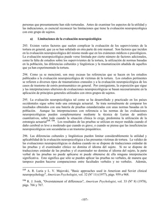 -107-
personas que presuntamente han sido torturadas. Antes de examinar los aspectos de la utilidad y
las indicaciones, es esencial reconocer las limitaciones que tiene la evaluación neuropsicológica
con este grupo de sujetos.
a) Limitaciones de la evaluación neuropsicológica
293. Existen varios factores que suelen complicar la evaluación de los supervivientes de la
tortura en general, que ya se han señalado en otra parte de este manual. Son factores que inciden
en la evaluación neuropsicológica del mismo modo que en los exámenes médicos o psicológicos.
La evaluación neuropsicológica puede verse limitada por cierto número de factores adicionales,
como la falta de estudios sobre los supervivientes de la tortura, la utilización de normas basadas
en la población, las diferencias culturales y lingüísticas y la traumatización añadida de aquellos
que ya han experimentado la tortura.
294. Como ya se mencionó, son muy escasas las referencias que se hacen en los estudios
publicados a la evaluación neuropsicológica de víctimas de la tortura. Los estudios pertinentes
se refieren a diversos tipos de traumatismos craneales y a la evaluación neuropsicológica de los
casos de trastorno de estrés postraumático en general. Por consiguiente, la exposición que sigue
y las interpretaciones ulteriores de evaluaciones neuropsicológicas se basan necesariamente en la
aplicación de principios generales utilizados con otros grupos de sujetos.
295. La evaluación neuropsicológica tal como se ha desarrollado y practicado en los países
occidentales sigue sobre todo una estrategia actuarial. Se trata normalmente de comparar los
resultados obtenidos con una batería de pruebas estandarizadas con unas normas basadas en la
población. Aunque las interpretaciones con referencia a las normas de las evaluaciones
neuropsicológicas pueden complementarse mediante la técnica de Lurian de análisis
cuantitativos, sobre todo cuando la situación clínica lo exige, predomina la utilización de la
estrategia actuarial115, 116
. Los resultados de las pruebas se utilizan en mayor medida cuando el
daño cerebral es leve a moderado que cuando es grave, o cuando se piensa que las insuficiencias
neuropsicológicas son secundarias a un trastorno psiquiátrico.
296. Las diferencias culturales y lingüísticas pueden limitar considerablemente la utilidad y
aplicabilidad de la evaluación neuropsicológica a las presuntas víctimas de tortura. La validez de
las evaluaciones neuropsicológicas es dudosa cuando no se dispone de traducciones estándar de
las pruebas y el examinador clínico no domina el idioma del sujeto. Si no se dispone de
traducciones estándar de las pruebas y el examinador no domina el idioma del sujeto, la parte
verbal de las pruebas no puede aplicarse ni puede obtenerse de ella ninguna interpretación
significativa. Esto significa que sólo se pueden aplicar las pruebas no verbales, de manera que
tampoco pueden hacerse comparaciones entre facultades verbales y no verbales. Además,
115
A. R. Luria y L. V. Majovski, "Basic approaches used in American and Soviet clinical
neuropsychology", American Psychologist, vol. 32 (Nº 11) (1977), págs. 959 a 968.
116
R. J. Ivnik, "Overstatement of differences", American Psychologist, vol. 33 (Nº 8) (1978),
págs. 766 y 767.
 