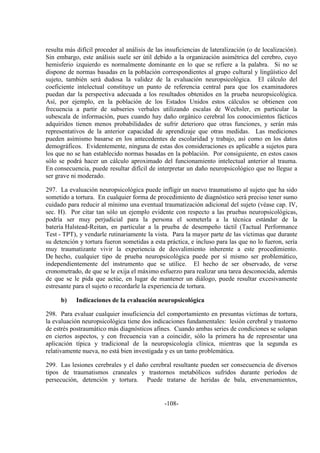 -108-
resulta más difícil proceder al análisis de las insuficiencias de lateralización (o de localización).
Sin embargo, este análisis suele ser útil debido a la organización asimétrica del cerebro, cuyo
hemisferio izquierdo es normalmente dominante en lo que se refiere a la palabra. Si no se
dispone de normas basadas en la población correspondientes al grupo cultural y lingüístico del
sujeto, también será dudosa la validez de la evaluación neuropsicológica. El cálculo del
coeficiente intelectual constituye un punto de referencia central para que los examinadores
puedan dar la perspectiva adecuada a los resultados obtenidos en la prueba neuropsicológica.
Así, por ejemplo, en la población de los Estados Unidos estos cálculos se obtienen con
frecuencia a partir de subseries verbales utilizando escalas de Wechsler, en particular la
subescala de información, pues cuando hay daño orgánico cerebral los conocimientos fácticos
adquiridos tienen menos probabilidades de sufrir deterioro que otras funciones, y serán más
representativos de la anterior capacidad de aprendizaje que otras medidas. Las mediciones
pueden asimismo basarse en los antecedentes de escolaridad y trabajo, así como en los datos
demográficos. Evidentemente, ninguna de estas dos consideraciones es aplicable a sujetos para
los que no se han establecido normas basadas en la población. Por consiguiente, en estos casos
sólo se podrá hacer un cálculo aproximado del funcionamiento intelectual anterior al trauma.
En consecuencia, puede resultar difícil de interpretar un daño neuropsicológico que no llegue a
ser grave ni moderado.
297. La evaluación neuropsicológica puede infligir un nuevo traumatismo al sujeto que ha sido
sometido a tortura. En cualquier forma de procedimiento de diagnóstico será preciso tener sumo
cuidado para reducir al mínimo una eventual traumatización adicional del sujeto (véase cap. IV,
sec. H). Por citar tan sólo un ejemplo evidente con respecto a las pruebas neuropsicológicas,
podría ser muy perjudicial para la persona el someterla a la técnica estándar de la
batería Halstead-Reitan, en particular a la prueba de desempeño táctil (Tactual Performance
Test - TPT), y vendarle rutinariamente la vista. Para la mayor parte de las víctimas que durante
su detención y tortura fueron sometidas a esta práctica, e incluso para las que no lo fueron, sería
muy traumatizante vivir la experiencia de desvalimiento inherente a este procedimiento.
De hecho, cualquier tipo de prueba neuropsicológica puede por sí mismo ser problemático,
independientemente del instrumento que se utilice. El hecho de ser observado, de verse
cronometrado, de que se le exija el máximo esfuerzo para realizar una tarea desconocida, además
de que se le pida que actúe, en lugar de mantener un diálogo, puede resultar excesivamente
estresante para el sujeto o recordarle la experiencia de tortura.
b) Indicaciones de la evaluación neuropsicológica
298. Para evaluar cualquier insuficiencia del comportamiento en presuntas víctimas de tortura,
la evaluación neuropsicológica tiene dos indicaciones fundamentales: lesión cerebral y trastorno
de estrés postraumático más diagnósticos afines. Cuando ambas series de condiciones se solapan
en ciertos aspectos, y con frecuencia van a coincidir, sólo la primera ha de representar una
aplicación típica y tradicional de la neuropsicología clínica, mientras que la segunda es
relativamente nueva, no está bien investigada y es un tanto problemática.
299. Las lesiones cerebrales y el daño cerebral resultante pueden ser consecuencia de diversos
tipos de traumatismos craneales y trastornos metabólicos sufridos durante períodos de
persecución, detención y tortura. Puede tratarse de heridas de bala, envenenamientos,
 