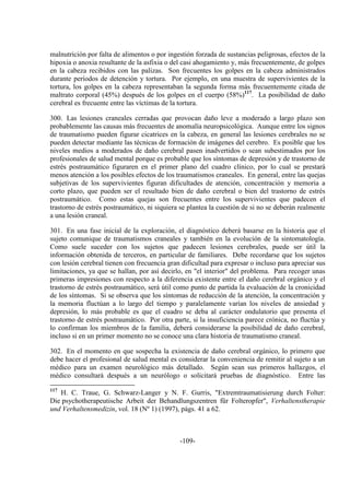 -109-
malnutrición por falta de alimentos o por ingestión forzada de sustancias peligrosas, efectos de la
hipoxia o anoxia resultante de la asfixia o del casi ahogamiento y, más frecuentemente, de golpes
en la cabeza recibidos con las palizas. Son frecuentes los golpes en la cabeza administrados
durante períodos de detención y tortura. Por ejemplo, en una muestra de supervivientes de la
tortura, los golpes en la cabeza representaban la segunda forma más frecuentemente citada de
maltrato corporal (45%) después de los golpes en el cuerpo (58%)117
. La posibilidad de daño
cerebral es frecuente entre las víctimas de la tortura.
300. Las lesiones craneales cerradas que provocan daño leve a moderado a largo plazo son
probablemente las causas más frecuentes de anomalía neuropsicológica. Aunque entre los signos
de traumatismo pueden figurar cicatrices en la cabeza, en general las lesiones cerebrales no se
pueden detectar mediante las técnicas de formación de imágenes del cerebro. Es posible que los
niveles medios a moderados de daño cerebral pasen inadvertidos o sean subestimados por los
profesionales de salud mental porque es probable que los síntomas de depresión y de trastorno de
estrés postraumático figuraren en el primer plano del cuadro clínico, por lo cual se prestará
menos atención a los posibles efectos de los traumatismos craneales. En general, entre las quejas
subjetivas de los supervivientes figuran dificultades de atención, concentración y memoria a
corto plazo, que pueden ser el resultado bien de daño cerebral o bien del trastorno de estrés
postraumático. Como estas quejas son frecuentes entre los supervivientes que padecen el
trastorno de estrés postraumático, ni siquiera se plantea la cuestión de si no se deberán realmente
a una lesión craneal.
301. En una fase inicial de la exploración, el diagnóstico deberá basarse en la historia que el
sujeto comunique de traumatismos craneales y también en la evolución de la sintomatología.
Como suele suceder con los sujetos que padecen lesiones cerebrales, puede ser útil la
información obtenida de terceros, en particular de familiares. Debe recordarse que los sujetos
con lesión cerebral tienen con frecuencia gran dificultad para expresar o incluso para apreciar sus
limitaciones, ya que se hallan, por así decirlo, en "el interior" del problema. Para recoger unas
primeras impresiones con respecto a la diferencia existente entre el daño cerebral orgánico y el
trastorno de estrés postraumático, será útil como punto de partida la evaluación de la cronicidad
de los síntomas. Si se observa que los síntomas de reducción de la atención, la concentración y
la memoria fluctúan a lo largo del tiempo y paralelamente varían los niveles de ansiedad y
depresión, lo más probable es que el cuadro se deba al carácter ondulatorio que presenta el
trastorno de estrés postraumático. Por otra parte, si la insuficiencia parece crónica, no fluctúa y
lo confirman los miembros de la familia, deberá considerarse la posibilidad de daño cerebral,
incluso si en un primer momento no se conoce una clara historia de traumatismo craneal.
302. En el momento en que sospecha la existencia de daño cerebral orgánico, lo primero que
debe hacer el profesional de salud mental es considerar la conveniencia de remitir al sujeto a un
médico para un examen neurológico más detallado. Según sean sus primeros hallazgos, el
médico consultará después a un neurólogo o solicitará pruebas de diagnóstico. Entre las
117
H. C. Traue, G. Schwarz-Langer y N. F. Gurris, "Extremtraumatisierung durch Folter:
Die psychotherapeutische Arbeit der Behandlungszentren für Folteropfer", Verhaltenstherapie
und Verhaltensmedizin, vol. 18 (Nº 1) (1997), págs. 41 a 62.
 